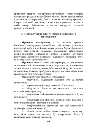 60
кредитних ресурсів міжнародних організацій і країн-донорів;
блокування рахунків у зарубіжних банках. Ризик арешту майна
підприємства за кордоном. Дефолт створює негативну кредитну
історію компанії, що знижує шанси на отримання позики в
майбутньому. Рейтингові агентства знижують кредитні
рейтинги компаній.
4. Консультування бізнесу України з офшорного
інвестування
Офшорне інвестування – це складова прямого
іноземного інвестування компанії, яке здійснюється за межами
юрисдикції країни, в якій вона зареєстрована. Мета офшорного
бізнесу багатогранна: податкове планування; забезпечення
конфіденційності; спрощений режим ведення звітності;
відсутність валютного контролю; відсутність обмежень руху
капіталу; захист прав власності .
Офшорна зона – країна або територія, де для певних
типів компаній, власниками яких є нерезиденти, встановлено
значні пільги з оподаткування (або взагалі відсутні податки),
якщо вони отримують прибуток з джерел, що знаходяться поза
країною або територією реєстрації.
Основні критерії офшорної юрисдикції:
– відсутність податкових платежів або їх значне
скорочення;
– нерезидентний статус компанії і її власника;
– відсутність обмежень на вивезення і ввезення
капіталів в офшорну зону;
– можливість здійснювати фінансові операції в будь-
якій валюті;
– можливість для офшорної компанії мати рахунки в
будь-яких місцевих і закордонних банках;
– конфіденційність інформації про осіб власників і
акціонерів офшорної компанії;
– пільги щодо мінімального статутного капіталу,
відсутність вимог до ведення бухгалтерського обліку і
складання аудиторських перевірок.
 