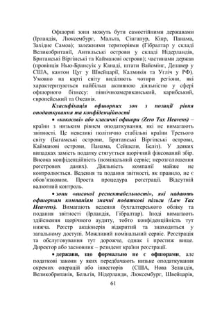 61
Офшорні зони можуть бути самостійними державами
(Ірландія, Люксембург, Мальта, Сінгапур, Кіпр, Панама,
Західне Самоа); залежними територіями (Гібралтар у складі
Великобританії, Антильські острови у складі Нідерландів,
Британські Віргінські та Кайманові острови); частинами держав
(провінція Нью-Брансуік у Канаді, штати Вайомінг, Делавер у
США, кантон Цуг у Швейцарії, Калмикія та Угліч у РФ).
Умовно на карті світу виділяють чотири регіони, які
характеризуються найбільш активною діяльністю у сфері
офшорного бізнесу: північноамериканський, карибський,
європейський та Океанія.
Класифікація офшорних зон з позиції рівня
оподаткування та конфіденційності
 «кокосові» або класичні офшори (Zero Tax Heavens) –
країни з низьким рівнем оподаткування, які не вимагають
звітності. Це невеликі політично стабільні країни Третього
світу (Багамські острови, Британські Віргінські острови,
Кайманові острови, Панама, Сейшели, Беліз). У деяких
випадках замість податку стягується щорічний фіксований збір.
Висока конфіденційність (номінальний сервіс; нерозголошення
реєстрових даних). Діяльність компанії майже не
контролюється. Ведення та подання звітності, як правило, не є
обов’язковим. Проста процедура реєстрації. Відсутній
валютний контроль.
 зони «високої респектабельності», які надають
офшорним компаніям значні податкові пільги (Law Tax
Heavens). Вимагають ведення бухгалтерського обліку та
подання звітності (Ірландія, Гібралтар). Іноді вимагають
здійснення щорічного аудиту, тобто конфіденційність тут
нижча. Реєстр акціонерів відкритий та знаходиться у
загальному доступі. Можливий номінальний сервіс. Реєстрація
та обслуговування тут дорожче, однак і престиж вище.
Директор або засновник – резидент країни реєстрації.
 держави, що формально не є офшорами, але
податкові закони у яких передбачають низьке оподаткування
окремих операцій або інвесторів (США, Нова Зеландія,
Великобританія, Бельгія, Нідерланди, Люксембург, Швейцарія,
 