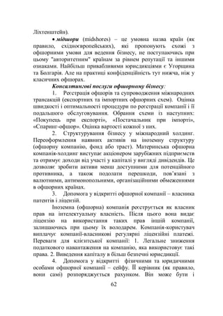 62
Ліхтенштейн).
 мідшори (midshores) – це умовна назва країн (як
правило, східноєвропейських), які пропонують схожі з
офшорними умови для ведення бізнесу, не поступаючись при
цьому "авторитетним" країнам за рівнем репутації та іншими
ознаками. Найбільш привабливими юрисдикціями є Угорщина
та Болгарія. Але на практиці конфіденційність тут нижча, ніж у
класичних офшорах.
Консалтингові послуги офшорному бізнесу:
1. Реєстрація офшорів та супроводження міжнародних
трансакцій (експортних та імпортних офшорних схем). Оцінка
швидкості і оптимальності процедури по реєстрації компанії і її
подальшого обслуговування. Обрання схеми із наступних:
«Покупець при експорті», «Постачальник при імпорті»,
«Спаринг-офшор». Оцінка вартості кожної з них.
2. Структурування бізнесу у міжнародний холдинг.
Переоформлення наявних активів на іноземну структуру
(офшорну компанію, фонд або траст). Материнська офшорна
компанія-холдинг виступає акціонером зарубіжних підприємств
та отримує доходи від участі у капіталі у вигляді дивідендів. Це
дозволяє зробити активи менш доступними для потенційного
противника, а також подолати перешкоди, пов’язані з
валютними, антимонопольними, організаційними обмеженнями
в офшорних країнах.
3. Допомога у відкритті офшорної компанії – власника
патентів і ліцензій.
Іноземна (офшорна) компанія реєструється як власник
прав на інтелектуальну власність. Після цього вона видає
ліцензію на використання таких прав іншій компанії,
залишаючись при цьому їх володарем. Компанія-користувач
виплачує компанії-власникові регулярні ліцензійні платежі.
Переваги для клієнтської компанії: 1. Легальне зниження
податкового навантаження на компанію, яка використовує такі
права. 2. Виведення капіталу в більш безпечні юрисдикції.
4. Допомога у відкритті фізичними та юридичними
особами офшорної компанії – сейфу. ЇЇ керівник (як правило,
вони самі) розпоряджується рахунком. Він може бути і
 