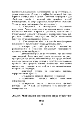 63
власником, національним законодавством це не заборонено. За
умови правильного обрання географічної юрисдикції, інвестор-
керівник вирішує свої завдання. Найбільш популярними для
зберігання коштів є колишні або теперішні колонії
Великобританії, які добре сприймається партнерами і банками.
Також зручним є спілкування (англійська мова).
5. Консультації з міжнародного податкового
планування. Аналіз податкового та корпоративного режиму
клієнтської компанії в країні її реєстрації; консультації з
бухгалтерської звітності та її ведення, використання угод, щоб
уникнути подвійного оподаткування. Вибір оптимального
банку для організації грошових потоків.
6. Консультування бізнесу з методів антиофшорного
національного регулювання бізнесу. До них належать:
– перевірка угод своїх резидентів з компаніями,
розташованими в офшорних юрисдикціях (відповідність
принципу «витягнутої руки»);
– держаний контроль за ціноутворенням при здійсненні
таких операцій. Якщо податкові органи виявляють, що угоду
було укладено за цінами, які нижче/вище, ніж середньоринкові,
продавцю донараховуються податки у розмірі недоотриманого
прибутку. Або прибуток компанії-посередника автоматично
враховується у загальну суму прибутку, що оподатковується,
материнської структури;
– додатковий податок на репатріацію капіталу,
перерахованого в офшори;
– затвердження переліків офшорних юрисдикцій;
– запровадження системи обміну податковою
інформацією;
– застосування поняття «контрольована» операція
(критерії – ст. 39 ПКУ) як запобіжний засіб використанню
офшорних схем.
Лекція 6. Міжнародний інноваційний бізнес-консалтинг
План
 