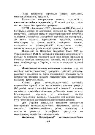 65
Носії технологій: персоналії (кадри), документи,
машини, обладнання, продукція.
Результатом використання високих технологій є
високотехнологічна продукція; у її складі домінує також
високотехнологічна проміжна продукція.
З 1994 р. (оновлено у 2009 р.) фахівцями ОЕСР спільно з
Інститутом систем та досліджень інновацій ім. Фраунхофера
(Німеччина) складено Перелік високотехнологічних продуктів
за кодами Стандартної міжнародної торговельної класифікації,
до якого входять: аерокосмічна продукція, хімічна,
комп’ютерна та офісна техніка, електричні машини,
електроніка та телекомунікації, неелектрична техніка,
фармацевтична продукція, наукові прилади, озброєння.
Відповідно до Bloomberg Innovation Index 2019 р.,
Україна випала з ТОП-50 найбільш інноваційних економік світу
(посідає 53 позицію). Найнижчі бали наша країна отримала за
невелику кількість інноваційних компаній, які б відбувалися і
мали штаб-квартиру в Україні, а також за пропуски в сфері
освіти.
Високотехнологічною компанією називають таку, що
виробляє високотехнологічну продукцію, здійснює розробку,
розвиток і виведення на ринок інноваційних продуктів та/чи
виробничих процесів шляхом систематичного використання
наукових і технічних знань.
Спільні риси високотехнологічних компаній:
надзвичайно короткі цикли життя кожного певного продукту
(1-5 років); значні і постійні інвестиції в інновації та знання;
поглиблена професійна підготовка робітників; високі ризики.
Інтелектуальна власність є ключовою ланкою
високотехнологічної компанії. Комерційні цілі компанії мають
бути гармонізовані із стратегічними інтересами держави.
Для України актуальним завданням залишається
ідентифікація високотехнологічних підприємств, оцінка їх
поточного техніко-економічного рівня, потенціалу та
перспектив розвитку. Ідентифікація ґрунтується на
комплексному аналізі системи показників.
Показники ідентифікації високотехнологічних
 