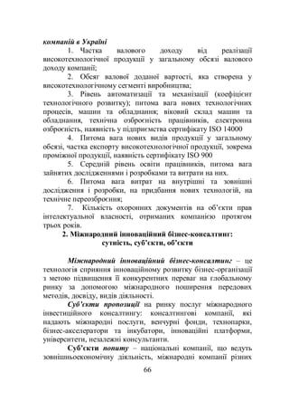 66
компаній в Україні
1. Частка валового доходу від реалізації
високотехнологічної продукції у загальному обсязі валового
доходу компанії;
2. Обсяг валової доданої вартості, яка створена у
високотехнологічному сегменті виробництва;
3. Рівень автоматизації та механізації (коефіцієнт
технологічного розвитку); питома вага нових технологічних
процесів, машин та обладнання; віковий склад машин та
обладнання, технічна озброєність працівників, електронна
озброєність, наявність у підприємства сертифікату ISO 14000
4. Питома вага нових видів продукції у загальному
обсязі, частка експорту високотехнологічної продукції, зокрема
проміжної продукції, наявність сертифікату ISO 900
5. Середній рівень освіти працівників, питома вага
зайнятих дослідженнями і розробками та витрати на них.
6. Питома вага витрат на внутрішні та зовнішні
дослідження і розробки, на придбання нових технологій, на
технічне переозброєння;
7. Кількість охоронних документів на об’єкти прав
інтелектуальної власності, отриманих компанією протягом
трьох років.
2. Міжнародний інноваційний бізнес-консалтинг:
сутність, суб’єкти, об’єкти
Міжнародний інноваційний бізнес-консалтинг – це
технологія сприяння інноваційному розвитку бізнес-організації
з метою підвищення її конкурентних переваг на глобальному
ринку за допомогою міжнародного поширення передових
методів, досвіду, видів діяльності.
Суб’єкти пропозиції на ринку послуг міжнародного
інвестиційного консалтингу: консалтингові компанії, які
надають міжнародні послуги, венчурні фонди, технопарки,
бізнес-акселератори та інкубатори, інноваційні платформи,
університети, незалежні консультанти.
Суб’єкти попиту – національні компанії, що ведуть
зовнішньоекономічну діяльність, міжнародні компанії різних
 