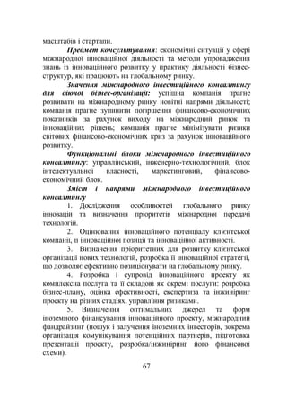 67
масштабів і стартапи.
Предмет консультування: економічні ситуації у сфері
міжнародної інноваційної діяльності та методи упровадження
знань із інноваційного розвитку у практику діяльності бізнес-
структур, які працюють на глобальному ринку.
Значення міжнародного інвестиційного консалтингу
для діючої бізнес-організації: успішна компанія прагне
розвивати на міжнародному ринку новітні напрями діяльності;
компанія прагне зупинити погіршення фінансово-економічних
показників за рахунок виходу на міжнародний ринок та
інноваційних рішень; компанія прагне мінімізувати ризики
світових фінансово-економічних криз за рахунок інноваційного
розвитку.
Функціональні блоки міжнародного інвестиційного
консалтингу: управлінський, інженерно-технологічний, блок
інтелектуальної власності, маркетинговий, фінансово-
економічний блок.
Зміст і напрями міжнародного інвестиційного
консалтингу
1. Дослідження особливостей глобального ринку
інновацій та визначення пріоритетів міжнародної передачі
технологій.
2. Оцінювання інноваційного потенціалу клієнтської
компанії, її інноваційної позиції та інноваційної активності.
3. Визначення пріоритетних для розвитку клієнтської
організації нових технологій, розробка її інноваційної стратегії,
що дозволяє ефективно позиціонувати на глобальному ринку.
4. Розробка і супровід інноваційного проекту як
комплексна послуга та її складові як окремі послуги: розробка
бізнес-плану, оцінка ефективності, експертиза та інжиніринг
проекту на різних стадіях, управління ризиками.
5. Визначення оптимальних джерел та форм
іноземного фінансування інноваційного проекту, міжнародний
фандрайзинг (пошук і залучення іноземних інвесторів, зокрема
організація комунікування потенційних партнерів, підготовка
презентації проекту, розробка/інжиніринг його фінансової
схеми).
 