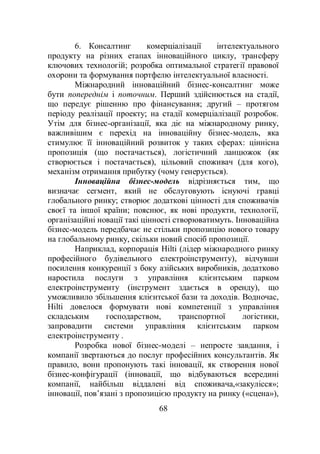 68
6. Консалтинг комерціалізації інтелектуального
продукту на різних етапах інноваційного циклу, трансферу
ключових технологій; розробка оптимальної стратегії правової
охорони та формування портфелю інтелектуальної власності.
Міжнародний інноваційний бізнес-консалтинг може
бути попереднім і поточним. Перший здійснюється на стадії,
що передує рішенню про фінансування; другий – протягом
періоду реалізації проекту; на стадії комерціалізації розробок.
Утім для бізнес-організації, яка діє на міжнародному ринку,
важливішим є перехід на інноваційну бізнес-модель, яка
стимулює її інноваційний розвиток у таких сферах: ціннісна
пропозиція (що постачається), логістичний ланцюжок (як
створюється і постачається), цільовий споживач (для кого),
механізм отримання прибутку (чому генерується).
Інноваційна бізнес-модель відрізняється тим, що
визначає сегмент, який не обслуговують існуючі гравці
глобального ринку; створює додаткові цінності для споживачів
своєї та іншої країни; пояснює, як нові продукти, технології,
організаційні новації такі цінності створюватимуть. Інноваційна
бізнес-модель передбачає не стільки пропозицію нового товару
на глобальному ринку, скільки новий спосіб пропозиції.
Наприклад, корпорація Hilti (лідер міжнародного ринку
професійного будівельного електроінструменту), відчувши
посилення конкуренції з боку азійських виробників, додатково
наростила послуги з управління клієнтським парком
електроінструменту (інструмент здається в оренду), що
уможливило збільшення клієнтської бази та доходів. Водночас,
Hilti довелося формувати нові компетенції з управління
складським господарством, транспортної логістики,
запровадити системи управління клієнтським парком
електроінструменту .
Розробка нової бізнес-моделі – непросте завдання, і
компанії звертаються до послуг професійних консультантів. Як
правило, вони пропонують такі інновації, як створення нової
бізнес-конфігурації (інновації, що відбуваються всередині
компанії, найбільш віддалені від споживача,«закулісся»;
інновації, пов’язані з пропозицією продукту на ринку («сцена»),
 