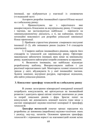 69
інновації, що відбуваються у взаємодії із споживачем
(«глядацький зал»)
Алгоритм розробки інноваційної стратегії/бізнес-моделі
на глобальному ринку:
1. Проаналізувати, що з переліченого вже
використовують бізнесмени на внутрішньому ринку. Стандарти
і тактики, що застосовуються найбільше – перенести на
зовнішньоекономічну діяльність, а ті, що найменше, містять
потенційні можливості для розробки унікальної зовнішньої
бізнес-пропозиції.
2. Прийняти стратегічне рішення: створювати поступові
інновації (1–2), або змінювати ринок (задіяти 5–6 стандартів
одночасно).
3. Створити шаблон інноваційного рішення, перелік його
стандартів та технологій для зовнішньому ринку. Орієнтири:
максимально забезпечити інновації, яких немає на зовнішньому
ринку; задовільнити найгостріші потреби споживача за кордоном.
4. Визначити інновацію, що найбільше відповідає
розробленому шаблону. Використовувати шаблон і для
реалізації перспективних ідей. Моніторити головні технологічні
тренди у світі, вбудовувати їх у свої інноваційні тактики.
Задіяти зовнішні, внутрішні ресурси, партнерські відносини,
аби найти унікальне рішення.
3. Консалтинг трансферу технологій на глобальному ринку
В умовах загострення міжнародної конкуренції компанії
потребують консультантів, які орієнтуються на інноваційний
розвиток і адаптують кращі світові технічні досягнення до умов
та потреб локальних ринків і фірм. Зростає попит на
консультації, які допомагають компанії посісти гідне місце у
системі міжнародної науково-технічної кооперації й трансферу
технологій.
Трансфер технологій означає процес передання від
розробника до замовника (виробника) науково-технічних знань
і досвіду, ноу-хау, патентів. Основним правилом трансферу
технологій є отримання користі на взаємовигідній основі всіма
 