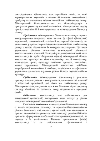 7
посередницька, фінансова), яка передбачає вихід за межі
територіальних кордонів з метою збільшення економічного
прибутку та завоювання міцних позицій на глобальному ринку.
Міжнародний бізнес-консалтинг як бізнес-індустрія є
продуктом розвитку світової економіки, міжнародного поділу
праці, спеціалізації й кооперування та міжнародного бізнесу у
цілому.
Предметом міжнародного бізнес-консалтингу є процес
консультування широкого кола питань (у сфері фінансової,
юридичної, технологічної, технічної, експертної діяльності), що
виникають у процесі функціонування компаній на глобальному
ринку, з метою підвищення їх конкурентних переваг. Це також
управління різними аспектами міжнародної діяльності
консалтингових компаній. На відміну від національного бізнес-
консалтингу (в країні базування фірми) міжнародний бізнес-
консалтинг враховує не тільки економіку, але й геополітику,
міжнародне право, культуру, соціальні процеси, менталітет,
мовне середовище. Міжнародний консалтинг найбільш
затребуваний компаніями і особами, націленими на ефективне
управління діяльністю в умовах різних бізнес- і організаційних
культур.
Суб'єктами міжнародного консалтингу є учасники
процесу консультування – консультанти, консалтингові компанії
і клієнтські організації, які діють на глобальному ринку.
Міжнародне консультування належить більшою мірою до ринку
сектору «business to business», тому переважають юридичні
особи.
Об'єктами консалтингу, що здійснюється для
закордонної організації, виступають види послуг у різних
напрямах міжнародної економічної діяльності.
Основним завданням міжнародного бізнес-консалтингу
є аналіз перспектив розвитку та організаційно-економічних
рішень іноземних клієнтських організацій, що виникають в
процесі економічного розвитку, менеджменту, реалізації бізнес-
процесів, формування глобальної конкурентоспроможності, та
поради з їх поліпшення. Головне призначення (місія)
консалтингу – це забезпечення ефективності і
 
