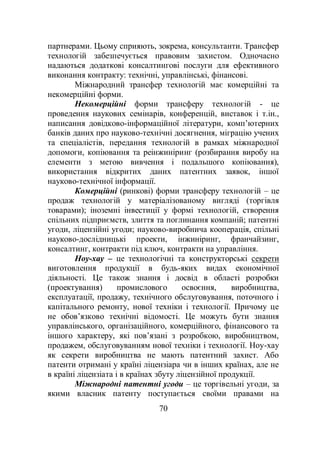 70
партнерами. Цьому сприяють, зокрема, консультанти. Трансфер
технологій забезпечується правовим захистом. Одночасно
надаються додаткові консалтингові послуги для ефективного
виконання контракту: технічні, управлінські, фінансові.
Міжнародний трансфер технологій має комерційні та
некомерційні форми.
Некомерційні форми трансферу технологій - це
проведення наукових семінарів, конференцій, виставок і т.ін.,
написання довідково-інформаційної літератури, комп’ютерних
банків даних про науково-технічні досягнення, міграцію учених
та спеціалістів, передання технологій в рамках міжнародної
допомоги, копіювання та реінжиніринг (розбирання виробу на
елементи з метою вивчення і подальшого копіювання),
використання відкритих даних патентних заявок, іншої
науково-технічної інформації.
Комерційні (ринкові) форми трансферу технологій – це
продаж технологій у матеріалізованому вигляді (торгівля
товарами); іноземні інвестиції у формі технологій, створення
спільних підприємств, злиття та поглинання компаній; патентні
угоди, ліцензійні угоди; науково-виробнича кооперація, спільні
науково-дослідницькі проекти, інжиніринг, франчайзинг,
консалтинг, контракти під ключ, контракти на управління.
Ноу-хау – це технологічні та конструкторські секрети
виготовлення продукції в будь-яких видах економічної
діяльності. Це також знання і досвід в області розробки
(проектування) промислового освоєння, виробництва,
експлуатації, продажу, технічного обслуговування, поточного і
капітального ремонту, нової техніки і технології. Причому це
не обов’язково технічні відомості. Це можуть бути знання
управлінського, організаційного, комерційного, фінансового та
іншого характеру, які пов’язані з розробкою, виробництвом,
продажем, обслуговуванням нової техніки і технології. Ноу-хау
як секрети виробництва не мають патентний захист. Або
патенти отримані у країні ліцензіара чи в інших країнах, але не
в країні ліцензіата і в країнах збуту ліцензійної продукції.
Міжнародні патентні угоди – це торгівельні угоди, за
якими власник патенту поступається своїми правами на
 