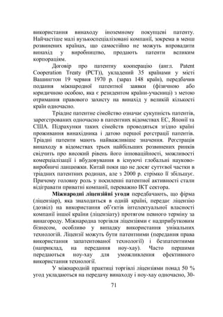 71
використання винаходу іноземному покупцеві патенту.
Найчастіше малі вузькоспеціалізовані компанії, зокрема в менш
розвинених країнах, що самостійно не можуть впровадити
винахід у виробництво, продають патенти великим
корпораціям.
Договір про патентну кооперацію (англ. Patent
Cooperation Treaty (PCT)), укладений 35 країнами у місті
Вашингтон 19 червня 1970 р. (зараз 148 країн), передбачив
подання міжнародної патентної заявки (фізичною або
юридичною особою, яка є резидентом країни-учасниці) з метою
отримання правового захисту на винахід у великій кількості
країн одночасно.
Тріадне патентне сімейство означає сукупність патентів,
зареєстрованих одночасно в патентних відомствах ЕС, Японії та
США. Підрахунки таких сімейств проводяться згідно країні
проживання винахідника і датою першої реєстрації патентів.
Тріадні патенти мають найважливіше значення. Реєстрація
винаходу в відомствах трьох найбільших розвинених ринків
свідчить про високий рівень його інноваційності, можливості
комерціалізації і вбудовування в існуючі глобальні науково-
виробничі ланцюжки. Китай поки що не досяг суттєвої частки в
тріадних патентних родинах, але з 2000 р. стрімко її збільшує.
Причому головну роль у посиленні патентної активності стали
відігравати приватні компанії, переважно ІКТ сектора.
Міжнародні ліцензійні угоди передбачають, що фірма
(ліцензіар), яка знаходиться в одній країні, передає ліцензію
(дозвіл) на використання об’єктів інтелектуальної власності
компанії іншої країни (ліцензіату) протягом певного терміну за
винагороду. Міжнародна торгівля ліцензіями є надприбутковим
бізнесом, особливо у випадку використання унікальних
технологій. Ліцензії можуть бути патентними (передання права
використання запатентованої технології) і безпатентними
(наприклад, на передання ноу-хау). Часто першими
передаються ноу-хау для уможливлення ефективного
використання технології.
У міжнародній практиці торгівлі ліцензіями понад 50 %
угод укладаються на передачу винаходу і ноу-хау одночасно, 30-
 