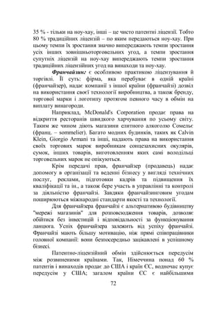 72
35 % - тільки на ноу-хау, інші – це чисто патентні ліцензії. Тобто
80 % традиційних ліцензій – по яким передаються ноу-хау. При
цьому темпи їх зростання значно випереджають темпи зростання
усіх інших зовнішньоторговельних угод, а темпи зростання
супутніх ліцензій на ноу-хау випереджають темпи зростання
традиційних ліцензійних угод на винаходи та ноу-хау.
Франчайзинг є особливою практикою ліцензування й
торгівлі. Її суть: фірма, яка перебуває в одній країні
(франчайзер), надає компанії з іншої країни (франчайзі) дозвіл
на використання своєї технології виробництва, а також бренду,
торгової марки і логотипу протягом певного часу в обмін на
виплату винагороди.
Наприклад, McDonald's Corporation продає права на
відкриття ресторанів швидкого харчування по усьому світу.
Таким же чином діють магазини елитного алкоголю Сомельє
(франц. – sommelier). Багато модних будинків, таких як Calvin
Klein, Giorgio Armani та інші, надають права на використання
своїх торгових марок виробникам сонцезахисних окулярів,
сумок, інших товарів, виготовленням яких самі володільці
торговельних марок не опікуються.
Крім передачі прав, франчайзер (продавець) надає
допомогу в організації та веденні бізнесу у вигляді технічних
послуг, реклами, підготовки кадрів та підвищення їх
кваліфікації та ін., а також бере участь в управлінні та контролі
за діяльністю франчайзі. Завдяки франчайзинговим угодам
поширюються міжнародні стандарти якості та технології.
Для франчайзера франчайзі є альтернативою будівництву
"мережі магазинів" для розповсюдження товарів, дозволяє
обійтися без інвестицій і відповідальності за функціонування
ланцюга. Успіх франчайзера залежить від успіху франчайзі.
Франчайзі мають більшу мотивацію, ніж прямі співпрацівники
головної компанії: вони безпосередньо зацікавлені в успішному
бізнесі.
Патентно-ліцензійний обмін здійснюється передусім
між розвиненими країнами. Так, Німеччина понад 60 %
патентів і винаходів продає до США і країн ЄС, водночас купує
передусім у США; загалом країни ЄС є найбільшими
 