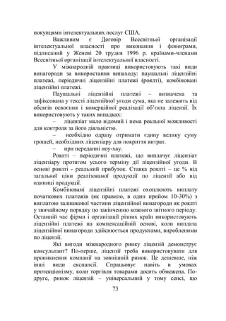 73
покупцями інтелектуальних послуг США.
Важливим є Договір Всесвітньої організації
інтелектуальної власності про виконання і фонограми,
підписаний у Женеві 20 грудня 1996 р. країнами-членами
Всесвітньої організації інтелектуальної власності.
У міжнародній практиці використовують такі види
винагороди за використання винаходу: паушальні ліцензійні
платежі, періодичні ліцензійні платежі (роялті), комбіновані
ліцензійні платежі.
Паушальні ліцензійні платежі – визначена та
зафіксована у тексті ліцензійної угоди сума, яка не залежить від
обсягів освоєння і комерційної реалізації об’єкта ліцензії. Їх
використовують у таких випадках:
– ліцензіат мало відомий і нема реальної можливості
для контроля за його діяльністю.
– необхідно одразу отримати єдину велику суму
грошей, необхідних ліцензіару для покриття витрат.
– при переданні ноу-хау.
Роялті – періодичні платежі, що виплачує ліцензіат
ліцензіару протягом усього терміну дії ліцензійної угоди. В
основі роялті - реальний прибуток. Ставка роялті – це % від
загальної ціни реалізованої продукції по ліцензії або від
одиниці продукції.
Комбіновані ліцензійні платежі охоплюють виплату
початкових платежів (як правило, в один прийом 10-30%) з
виплатою залишкової частини ліцензійної винагороди як роялті
у звичайному порядку по закінченню кожного звітного періоду.
Останній час фірми і організації різних країн використовують
ліцензійні платежі на компенсаційній основі, коли виплата
ліцензійної винагороди здійснюється продуктами, виробленими
по ліцензії.
Які вигоди міжнародного ринку ліцензій демонструє
консультант? По-перше, ліцензії треба використовувати для
проникнення компанії на зовнішній ринок. Це дешевше, ніж
інші види експансії. Спрацьовує навіть в умовах
протекціонізму, коли торгівля товарами досить обмежена. По-
друге, ринок ліцензій – універсальний у тому сенсі, що
 