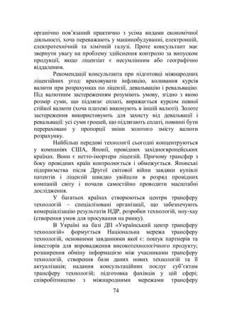 74
органічно пов’язаний практично з усіма видами економічної
діяльності, хоча переважають у машинобудуванні, електронній,
електротехнічній та хімічній галузі. Проте консультант має
звернути увагу на проблему здійснення контролю за випуском
продукції, якщо ліцензіат є несумлінним або географічно
віддаленим.
Рекомендації консультанта при підготовці міжнародних
ліцензійних угод: враховувати інфляцію, коливання курсів
валюти при розрахунках по ліцензії, девальвацію і ревальвацію.
Під валютним застереженням розуміють умову, згідно з якою
розмір суми, що підлягає сплаті, виражається курсом певної
стійкої валюти (хоча платежі виконують в іншій валюті). Золоте
застереження використовують для захисту від девальвації і
ревальвації: усі суми грошей, що підлягають сплаті, повинні бути
перераховані у пропорції зміни золотого змісту валюти
розрахунку.
Найбільш передові технології сьогодні концентруються
у компаніях США, Японії, провідних західноєвропейських
країнах. Вони є нетто-імортери ліцензій. Причому трансфер з
боку провідних країн контролюється і обмежується. Японські
підприємства після Другої світової війни завдяки купівлі
патентів і ліцензій швидко увійшли в розряд провідних
компаній світу і почали самостійно проводити масштабні
дослідження.
У багатьох країнах створюються центри трансферу
технологій – спеціалізовані організації, що забезпечують
комерціалізацію результатів НДР, розробки технологій, ноу-хау
(створення умов для просування на ринку).
В Україні на базі ДП «Український центр трансферу
технологій» формується Національна мережа трансферу
технологій, основними завданнями якої є: пошук партнерів та
інвесторів для впровадження високотехнологічного продукту;
розширення обміну інформацією між учасниками трансферу
технологій, створення бази даних нових технологій та її
актуалізація; надання консультаційних послуг суб’єктам
трансферу технологій; підготовка фахівців у цій сфері;
співробітництво з міжнародними мережами трансферу
 