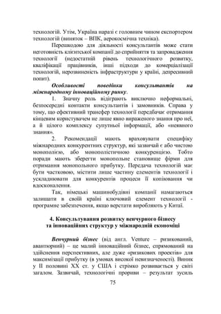 75
технологій. Утім, Україна наразі є головним чином експортером
технологій (виняток – ВПК, аерокосмічна техніка).
Перешкодою для діяльності консультантів може стати
неготовність клієнтської компанії до сприйняття та запровадження
технології (недостатній рівень технологічного розвитку,
кваліфікації працівників, інші підходи до комерціалізації
технологій, нерозвиненість інфраструктури у країні, депресивний
попит).
Особливості поведінки консультантів на
міжнародному інноваційному ринку.
1. Значну роль відіграють виключно неформальні,
безпосередні контакти консультантів і замовників. Справа у
тому, що ефективний трансфер технології передбачає отримання
кінцевим користувачем не лише явно вираженого знання про неї,
а й цілого комплексу супутньої інформації, або «неявного
знання».
2. Рекомендації мають враховувати специфіку
міжнародних конкурентних структур, які зазвичай є або чистою
монополією, або монополістичною конкуренцією. Тобто
поради мають зберегти монопольне становище фірми для
отримання монопольного прибутку. Передача технологій має
бути частковою, містити лише частину елементів технології і
ускладнювати для конкурентів процеси її копіювання чи
вдосконалення.
Так, німецькі машинобудівні компанії намагаються
залишати в своїй країні ключовий елемент технології -
програмне забезпечення, якщо верстати виробляють у Китаї.
4. Консультування розвитку венчурного бізнесу
та інноваційних структур у міжнародній економіці
Венчурний бізнес (від англ. Venture – ризикований,
авантюрний) – це малий інноваційний бізнес, спрямований на
здійснення перспективних, але дуже «ризикових проектів» для
максимізації прибутку (в умовах високої невизначеності). Виник
у II половині ХХ ст. у США і стрімко розвивається у світі
загалом. Зазвичай, технологічні прориви – результат зусиль
 