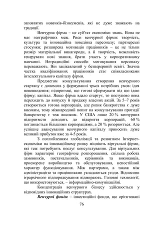 76
заповзятих новачків-бізнесменів, які не дуже зважають на
традиції.
Венчурна фірма – це суб'єкт економіки знань. Вона не
має географічних меж. Риси венчурної фірми: творчість,
культура та інноваційна поведінка персоналу; партнерські
стосунки; розширена мотивація працівників – це не тільки
розмір матеріальної винагороди, а й творчість, можливість
генерувати нові знання, брати участь у корпоративному
навчанні. Нетрадиційні способи мотивування персоналу
переважають. Він зацікавлений у безперервній освіті. Значна
частка кваліфікованих працівників стає співвласниками
інтелектуального капіталу фірми.
Предметом консультування створення венчурного
стартапу є допомога у формуванні трьох потрібних умов: ідея
нововведення; підприємці, що готові сформувати під цю ідею
фірму; капітал. Якщо фірма вдало стартує, то поступово вона
переходить до випуску й продажу власних акцій. За 5–7 років
створюється готова корпорація, але ризик банкротства є дуже
високим, тому міжнародний попит на консультування протидії
банкротству є теж високим. У США лише 20 % венчурних
підприємств доходить до відкриття корпорацій, 60 %
поглинається більшими корпораціями, а 20 % розорюється. Але
успішне авансування венчурного капіталу приносить дуже
великий прибуток вже за 4-5 років.
З поглибленням глобалізації та розвитком Інтернет-
економіки на інноваційному ринку міцніють віртуальні фірми,
які теж потребують послуг консультування. Для віртуальних
фірм характерні географічне розпорошення, спільна робота
замовників, постачальників, керівників та виконавців,
прискорене виробництво та обслуговування, непостійний
характер функціонування. Між партерами, а також між
адміністрацією та працівниками укладаються угоди. Відносини
ієрархічного підпорядкування відмирають. Головні технології,
що використовуються, – інформаційно-комунікаційні.
Концентрація венчурного бізнесу здійснюється у
відповідних інноваційних структурах.
Венчурні фонди – інвестиційні фонди, що орієнтовані
 