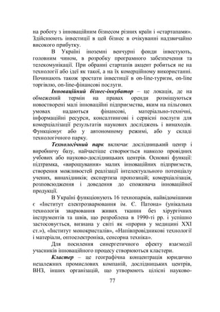 77
на роботу з інноваційним бізнесом різних країн і «стартапами».
Здійснюють інвестиції в цей бізнес в очікуванні надзвичайно
високого прибутку.
В Україні іноземні венчурні фонди інвестують,
головним чином, в розробку програмного забезпечення та
телекомунікації. При обранні стартапів акцент робиться не на
технології або ідеї як такої, а на їх комерційному використанні.
Починають також зростати інвестиції в on-line-туризм, on-line
торгівлю, on-line-фінансові послуги.
Інноваційний бізнес-інкубатор – це локація, де на
обмежений термін на правах оренди розміщуються
новостворені малі інноваційні підприємства, яким на пільгових
умовах надаються фінансові, матеріально-технічні,
інформаційні ресурси, консалтингові і сервісні послуги для
комерціалізації результатів наукових досліджень і винаходів.
Функціонує або у автономному режимі, або у складі
технологічного парку.
Технологічний парк включає дослідницький центр і
виробничу базу, найчастіше створюється навколо провідних
учбових або науково-дослідницьких центрів. Основні функції:
підтримка, «вирощування» малих інноваційних підприємств,
створення можливостей реалізації інтелектуального потенціалу
учених, винахідників; експертиза пропозицій; комерціалізація,
розповсюдження і доведення до споживача інноваційної
продукції.
В Україні функціонують 16 технопарків, найвідомішими
є «Інститут електрозварювання ім. Є. Патона» (унікальна
технологія зварювання живих тканин без хірургічних
інструментів та швів, що розроблена в 1990-ті рр. і успішно
застосовується, визнана у світі як «прорив у медицині ХХІ
ст.»), «Інститут монокристалів», «Напівпровідникові технології
і матеріали, оптоелектроніка, сенсорна техніка».
Для посилення синергетичного ефекту взаємодії
учасників інноваційного процесу створюються кластери.
Кластер – це географічна концентрація юридично
незалежних промислових компаній, дослідницьких центрів,
ВНЗ, інших організацій, що утворюють цілісні науково-
 