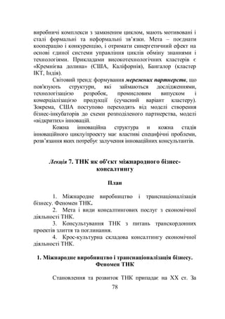 78
виробничі комплекси з замкненим циклом, мають мотивовані і
сталі формальні та неформальні зв’язки. Мета – поєднати
кооперацію і конкуренцію, і отримати синергетичний ефект на
основі єдиної системи управління циклів обміну знаннями і
технологіями. Прикладами високотехнологічних кластерів є
«Кремнієва долина» (США, Каліфорнія), Бангалор (кластер
ІКТ, Індія).
Світовий тренд: формування мережних партнерств, що
пов'язують структури, які займаються дослідженнями,
технологізацією розробок, промисловим випуском і
комерціалізацією продукції (сучасний варіант кластеру).
Зокрема, США поступово переходять від моделі створення
бізнес-інкубаторів до схеми розподіленого партнерства, моделі
«відкритих» інновацій.
Кожна інноваційна структура и кожна стадія
інноваційного циклу/проекту має властиві специфічні проблеми,
розв’язання яких потребує залучення інноваційних консультантів.
Лекція 7. ТНК як об'єкт міжнародного бізнес-
консалтингу
План
1. Міжнародне виробництво і транснаціоналізація
бізнесу. Феномен ТНК.
2. Мета і види консалтингових послуг з економічної
діяльності ТНК.
3. Консультування ТНК з питань транскордонних
проектів злиття та поглинання.
4. Крос-культурна складова консалтингу економічної
діяльності ТНК.
1. Міжнародне виробництво і транснаціоналізація бізнесу.
Феномен ТНК
Становлення та розвиток ТНК припадає на ХХ ст. За
 