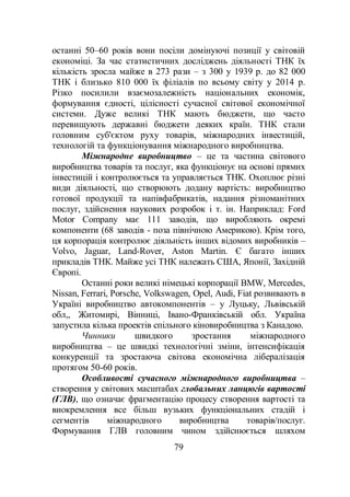 79
останні 50–60 років вони посіли домінуючі позиції у світовій
економіці. За час статистичних досліджень діяльності ТНК їх
кількість зросла майже в 273 рази – з 300 у 1939 р. до 82 000
ТНК і близько 810 000 їх філіалів по всьому світу у 2014 р.
Різко посилили взаємозалежність національних економік,
формування єдності, цілісності сучасної світової економічної
системи. Дуже великі ТНК мають бюджети, що часто
перевищують державні бюджети деяких країн. ТНК стали
головним суб'єктом руху товарів, міжнародних інвестицій,
технологій та функціонування міжнародного виробництва.
Міжнародне виробництво – це та частина світового
виробництва товарів та послуг, яка функціонує на основі прямих
інвестицій і контролюється та управляється ТНК. Охоплює різні
види діяльності, що створюють додану вартість: виробництво
готової продукції та напівфабрикатів, надання різноманітних
послуг, здійснення наукових розробок і т. ін. Наприклад: Ford
Motor Company має 111 заводів, що виробляють окремі
компоненти (68 заводів - поза північною Америкою). Крім того,
ця корпорація контролює діяльність інших відомих виробників –
Volvo, Jaguar, Land-Rover, Aston Martin. Є багато інших
прикладів ТНК. Майже усі ТНК належать США, Японії, Західній
Європі.
Останні роки великі німецькі корпорації BMW, Mercedes,
Nissan, Ferrari, Porsche, Volkswagen, Opel, Audi, Fiat розвивають в
Україні виробництво автокомпонентів – у Луцьку, Львівській
обл,, Житомирі, Вінниці, Івано-Франківській обл. Україна
запустила кілька проектів спільного кіновиробництва з Канадою.
Чинники швидкого зростання міжнародного
виробництва – це швидкі технологічні зміни, інтенсифікація
конкуренції та зростаюча світова економічна лібералізація
протягом 50-60 років.
Особливості сучасного міжнародного виробництва –
створення у світових масштабах глобальних ланцюгів вартості
(ГЛВ), що означає фрагментацію процесу створення вартості та
виокремлення все більш вузьких функціональних стадій і
сегментів міжнародного виробництва товарів/послуг.
Формування ГЛВ головним чином здійснюється шляхом
 