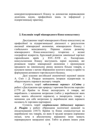 8
конкурентоспроможності бізнесу за допомогою впровадження
досягнень науки, професійних знань та інформації у
підприємницьку практику.
2. Еволюція теорії міжнародного бізнес-консалтингу
Дослідження теорії міжнародного бізнес-консалтингу як
професійної та підприємницької діяльності є результатом
еволюції міжнародної економіки, міжнародного бізнесу і
глобального менеджменту. Першим етапом розвитку
міжнародного бізнес-консалтингу історично є великі
географічні відкриття, бурхливий розвиток зовнішньої торгівлі
європейських країн у XVI—XVII ст. Експертами-
консультантами бізнесу виступають перші науковці, які
розвивали теорію міжнародної економіки і пропонували
продавати на зовнішньому ринку якомога більше товарів, а
купувати менше з метою збереження золотого запасу в країні та
формування активного торговельного балансу.
Далі класики англійської економічної наукової школи
А. Сміт і Д. Рікардо захищають інтереси підприємців та
обґрунтовують переваги експорту товарів.
Сутність теорії «абсолютних переваг» А.Сміта у
роботі «Дослідження про природу і причини багатства народів»
(1779 р): Країни та бізнес експортують ті товари, які
виробляють з меншими витратами (тобто у виробництві яких
вони мають абсолютні переваги), а імпортують товари з
меншими для себе витратами (у виробництві яких переваги
належать їх торговим партнерам).
Сутність теорії «порівняльних (відносних) переваг»
Д. Рікардо у роботі «Принципи політичної економії та
оподаткування» (1817): Країни та бізнес спеціалізується на
виробництві тих товарів, по яких її трудові витрати порівняно
низькі, хоча в абсолютному вираженні вони можуть
перевершувати закордонні ціни. Тобто за рівних інших умов
 