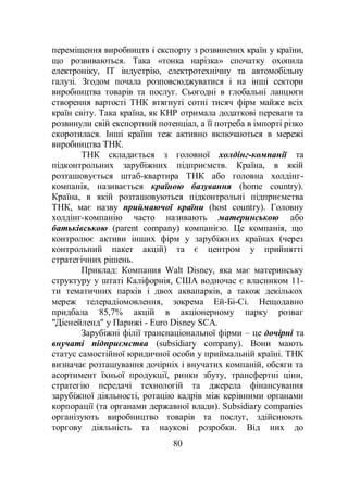 80
переміщення виробництв і експорту з розвинених країн у країни,
що розвиваються. Така «тонка нарізка» спочатку охопила
електроніку, IT індустрію, електротехнічну та автомобільну
галузі. Згодом почала розповсюджуватися і на інші сектори
виробництва товарів та послуг. Сьогодні в глобальні ланцюги
створення вартості ТНК втягнуті сотні тисяч фірм майже всіх
країн світу. Така країна, як КНР отримала додаткові переваги та
розвинули свій експортний потенціал, а її потреба в імпорті різко
скоротилася. Інші країни теж активно включаються в мережі
виробництва ТНК.
ТНК складається з головної холдінг-компанії та
підконтрольних зарубіжних підприємств. Країна, в якій
розташовується штаб-квартира ТНК або головна холдінг-
компанія, називається країною базування (home country).
Країна, в якій розташовуються підконтрольні підприємства
ТНК, має назву приймаючої країни (host country). Головну
холдінг-компанію часто називають материнською або
батьківською (parent company) компанією. Це компанія, що
контролює активи інших фірм у зарубіжних країнах (через
контрольний пакет акцій) та є центром у прийнятті
стратегічних рішень.
Приклад: Компания Walt Disney, яка має материнську
структуру у штаті Каліфорнія, США водночас є власником 11-
ти тематичних парків і двох аквапарків, а також декількох
мереж телерадіомовлення, зокрема Ей-Бі-Сі. Нещодавно
придбала 85,7% акцій в акціонерному парку розваг
"Діснейленд" у Парижі - Euro Disney SCA.
Зарубіжні філії транснаціональної фірми – це дочірні та
внучаті підприємства (subsidiary company). Вони мають
статус самостійної юридичної особи у приймальній країні. ТНК
визначає розташування дочірніх і внучатих компаній, обсяги та
асортимент їхньої продукції, ринки збуту, трансфертні ціни,
стратегію передачі технологій та джерела фінансування
зарубіжної діяльності, ротацію кадрів між керівними органами
корпорації (та органами державної влади). Subsidiary companies
організують виробництво товарів та послуг, здійснюють
торгову діяльність та наукові розробки. Від них до
 
