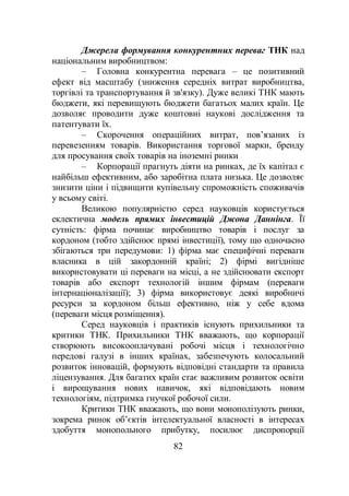 82
Джерела формування конкурентних переваг ТНК над
національним виробництвом:
– Головна конкурентна перевага – це позитивний
ефект від масштабу (зниження середніх витрат виробництва,
торгівлі та транспортування й зв'язку). Дуже великі ТНК мають
бюджети, які перевищують бюджети багатьох малих країн. Це
дозволяє проводити дуже коштовні наукові дослідження та
патентувати їх.
– Скорочення операційних витрат, пов’язаних із
перевезенням товарів. Використання торгової марки, бренду
для просування своїх товарів на іноземні ринки
– Корпорації прагнуть діяти на ринках, де їх капітал є
найбільш ефективним, або заробітна плата низька. Це дозволяє
знизити ціни і підвищити купівельну спроможність споживачів
у всьому світі.
Великою популярністю серед науковців користується
еклектична модель прямих інвестицій Джона Даннінга. Її
сутність: фірма починає виробництво товарів і послуг за
кордоном (тобто здійснює прямі інвестиції), тому що одночасно
збігаються три передумови: 1) фірма має специфічні переваги
власника в цій закордонній країні; 2) фірмі вигідніше
використовувати ці переваги на місці, а не здійснювати експорт
товарів або експорт технологій іншим фірмам (переваги
інтернаціоналізації); 3) фірма використовує деякі виробничі
ресурси за кордоном більш ефективно, ніж у себе вдома
(переваги місця розміщення).
Серед науковців і практиків існують прихильники та
критики ТНК. Прихильники ТНК вважають, що корпорації
створюють високооплачувані робочі місця і технологічно
передові галузі в інших країнах, забезпечують колосальний
розвиток інновацій, формують відповідні стандарти та правила
ліцензування. Для багатих країн стає важливим розвиток освіти
і вирощування нових навичок, які відповідають новим
технологіям, підтримка гнучкої робочої сили.
Критики ТНК вважають, що вони монополізують ринки,
зокрема ринок об’єктів інтелектуальної власності в інтересах
здобуття монопольного прибутку, посилює диспропорції
 
