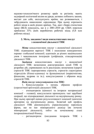 83
науково-технологічного розвитку країн та регіонів; мають
надмірний політичний вплив на уряди, активно лобіюють закони,
вигідні для себе, експлуатують країни, що розвиваються, і
забруднюють навколишнє середовище. При цьому втрачають
робочі місця в своїх рідних країнах. Так, дані з Бюро статистики
праці (BLS) показують, що в у 2001-2010 рр. США втратили
приблизно 33% своїх виробничих робочих місць (5,8 млн
робочих місць).
2. Мета, завдання і види консалтингових послуг
з економічної діяльності ТНК
Мета консалтингових послуг з економічної діяльності
ТНК: підвищення вартості ТНК і посилення конкурентних
переваг глобальної компанії; адаптація до різних національних
умов і максимальна інтеграція (уніфікація, стандартизація)
діяльності ТНК.
Завдання консалтингових послуг з економічної
діяльності ТНК: визначення довгострокових цілей ТНК та
розробки дій, спрямованих на їх реалізацію; визначення ієрархії
стратегій ТНК: корпоративна стратегія, стратегія структурних
підрозділів (бізнес-одиниць) та функціональні (маркетингова,
фінансова, кадрова та ін.); консультування з обрання виду
стратегій ТНК.
Види послуг консультування для ТНК:
1. Консультування з питань обрання профілю
(стратегічної орієнтації) діяльності ТНК.
– етноцентризм (цінності та інтереси материнської
компанії – головні); консультанти пропонують такі зарубіжні
операції, що підпорядковані діяльності на внутрішньому ринку.
При цьому критерії оцінки результативності компанії ідентичні
критеріям на внутрішньому ринку. Зазвичай цей профіль
діяльності ТНК рекомендують управлінському персоналу
фірми, що не має міжнародного досвіду (як початок
міжнародної діяльності), тобто на початковому етапі
інтернаціоналізації бізнесу.
– регіоцентризм (поєднання інтересів ТНК з
 
