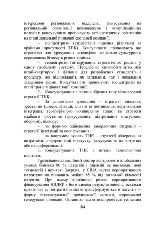 84
інтересами регіональних відділень, фокусування на
регіональній організації повноважень і комунікаційних
потоків): консультанти пропонують регіоцентричну орієнтацію
на етапі локальної ринкової експансії компанії;
– поліцентризм (стратегічні рішення різняться за
країнами присутності ТНК). Консультанти пропонують цю
стратегію для урахування специфіки соціально-культурного
середовища бізнесу в різних країнах.
– геоцентризм (інтегрування стратегічних рішень у
єдину глобальну систему). Передбачає співробітництво між
штаб-квартирою і філіями для розроблення стандартів і
процедур, які відповідають як загальним, так і локальним
завданням фірми. Консультанти пропонують геоцентризм на
етапі транснаціоналізації компанії;
2. Консультування з питань обрання типу міжнародної
стратегії ТНК:
– За динамікою зростання – стратегії сильного
зростання (диверсифікації, злиття та поглинання, вертикальної
інтеграції, географічного розширення тощо) та стратегії
слабкого зростання (фокусування, підтримання статус-кво,
оборони), відходу;
– за формою здійснення закордонних операцій –
стратегії інтеграції та кооперування;
– за напрямом зусиль ТНК – стратегії лідерства за
витратами, диференціації продукту, фокусування на витратах
або на диференціації.
3. Консультування ТНК з питань технологічної
політики.
Транснаціоналізаційний сектор контролює в глобальних
умовах близько 80 % патентів і ліцензій на винаходи, нові
технології і ноу-хау. Зокрема, у США частка корпоративного
патентування становить майже 85 % від загальної кількості
патентів. При цьому відмінною рисою корпоративного
фінансування НДДКР є його висока результативність, оскільки
практично усі витрати повністю трансформуються в патенти —
форму інтелектуальної промислової вартості, спроможної
генерувати інновації. Останнім часом поширюється тенденція
 