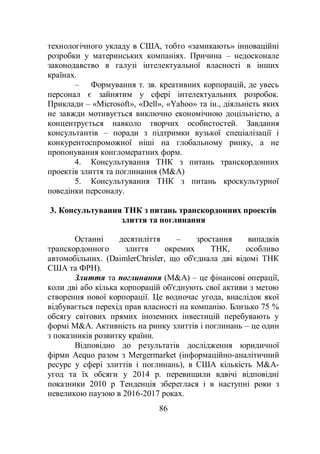86
технологічного укладу в США, тобто «замикають» інноваційні
розробки у материнських компаніях. Причина – недосконале
законодавство в галузі інтелектуальної власності в інших
країнах.
– Формування т. зв. креативних корпорацій, де увесь
персонал є зайнятим у сфері інтелектуальних розробок.
Приклади – «Microsoft», «Dell», «Yahoo» та ін., діяльність яких
не завжди мотивується виключно економічною доцільністю, а
концентрується навколо творчих особистостей. Завдання
консультантів – поради з підтримки вузької спеціалізації і
конкурентоспроможної ніші на глобальному ринку, а не
пропонування конгломератних форм.
4. Консультування ТНК з питань транскордонних
проектів злиття та поглинання (M&A)
5. Консультування ТНК з питань кроскультурної
поведінки персоналу.
3. Консультування ТНК з питань транскордонних проектів
злиття та поглинання
Останні десятиліття – зростання випадків
транскордонного злиття окремих ТНК, особливо
автомобільних. (DaimlerChrisler, що об'єднала дві відомі ТНК
США та ФРН).
Злиття та поглинання (M&A) – це фінансові операції,
коли дві або кілька корпорацій об'єднують свої активи з метою
створення нової корпорації. Це водночас угода, внаслідок якої
відбувається перехід прав власності на компанію. Близько 75 %
обсягу світових прямих іноземних інвестицій перебувають у
формі M&A. Активність на ринку злиттів і поглинань – це один
з показників розвитку країни.
Відповідно до результатів дослідження юридичної
фірми Aequo разом з Mergermarket (інформаційно-аналітичний
ресурс у сфері злиттів і поглинань), в США кількість M&A-
угод та їх обсяги у 2014 р. перевищили вдвічі відповідні
показники 2010 р Тенденція збереглася і в наступні роки з
невеликою паузою в 2016-2017 роках.
 