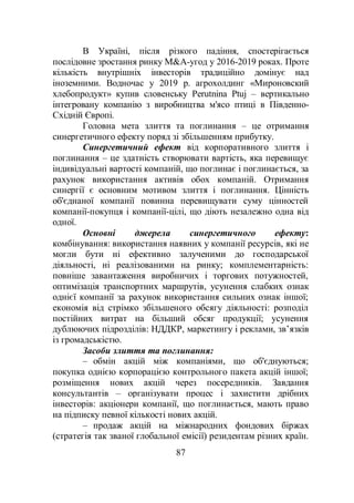 87
В Україні, після різкого падіння, спостерігається
послідовне зростання ринку M&A-угод у 2016-2019 роках. Проте
кількість внутрішніх інвесторів традиційно домінує над
іноземними. Водночас у 2019 р. агрохолдинг «Мироновский
хлебопродукт» купив словенську Perutnina Ptuj – вертикально
інтегровану компанію з виробництва м'ясо птиці в Південно-
Східній Європі.
Головна мета злиття та поглинання – це отримання
синергетичного ефекту поряд зі збільшенням прибутку.
Синергетичний ефект від корпоративного злиття і
поглинання – це здатність створювати вартість, яка перевищує
індивідуальні вартості компаній, що поглинає і поглинається, за
рахунок використання активів обох компаній. Отримання
синергії є основним мотивом злиття і поглинання. Цінність
об'єднаної компанії повинна перевищувати суму цінностей
компанії-покупця і компанії-цілі, що діють незалежно одна від
одної.
Основні джерела синергетичного ефекту:
комбінування: використання наявних у компанії ресурсів, які не
могли бути ні ефективно залученими до господарської
діяльності, ні реалізованими на ринку; комплементарність:
повніше завантаження виробничих і торгових потужностей,
оптимізація транспортних маршрутів, усунення слабких ознак
однієї компанії за рахунок використання сильних ознак іншої;
економія від стрімко збільшеного обсягу діяльності: розподіл
постійних витрат на більший обсяг продукції; усунення
дублюючих підрозділів: НДДКР, маркетингу і реклами, зв’язків
із громадськістю.
Засоби злиття та поглинання:
– обмін акцій між компаніями, що об'єднуються;
покупка однією корпорацією контрольного пакета акцій іншої;
розміщення нових акцій через посередників. Завдання
консультантів – організувати процес і захистити дрібних
інвесторів: акціонери компанії, що поглинається, мають право
на підписку певної кількості нових акцій.
– продаж акцій на міжнародних фондових біржах
(стратегія так званої глобальної емісії) резидентам різних країн.
 