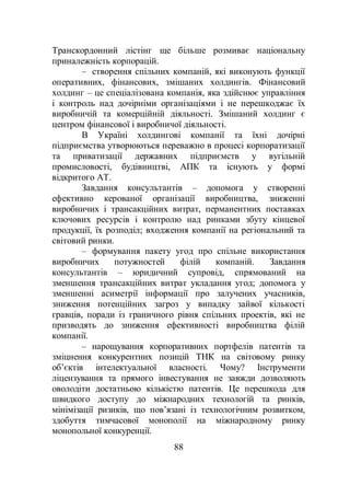 88
Транскордонний лістінг ще більше розмиває національну
приналежність корпорацій.
– створення спільних компаній, які виконують функції
оперативних, фінансових, змішаних холдингів. Фінансовий
холдинг – це спеціалізована компанія, яка здійснює управління
і контроль над дочірніми організаціями і не перешкоджає їх
виробничій та комерційній діяльності. Змішаний холдинг є
центром фінансової і виробничої діяльності.
В Україні холдингові компанії та їхні дочірні
підприємства утворюються переважно в процесі корпоратизації
та приватизації державних підприємств у вугільній
промисловості, будівництві, АПК та існують у формі
відкритого АТ.
Завдання консультантів – допомога у створенні
ефективно керованої організації виробництва, зниженні
виробничих і трансакційних витрат, перманентних поставках
ключових ресурсів і контролю над ринками збуту кінцевої
продукції, їх розподіл; входження компанії на регіональний та
світовий ринки.
– формування пакету угод про спільне використання
виробничих потужностей філій компаній. Завдання
консультантів – юридичний супровід, спрямований на
зменшення трансакційних витрат укладання угод; допомога у
зменшенні асиметрії інформації про залучених учасників,
зниження потенційних загроз у випадку зайвої кількості
гравців, поради із граничного рівня спільних проектів, які не
призводять до зниження ефективності виробництва філій
компанії.
– нарощування корпоративних портфелів патентів та
зміцнення конкурентних позицій ТНК на світовому ринку
об’єктів інтелектуальної власності. Чому? Інструменти
ліцензування та прямого інвестування не завжди дозволяють
оволодіти достатньою кількістю патентів. Це перешкода для
швидкого доступу до міжнародних технологій та ринків,
мінімізації ризиків, що пов’язані із технологічним розвитком,
здобуття тимчасової монополії на міжнародному ринку
монопольної конкуренції.
 