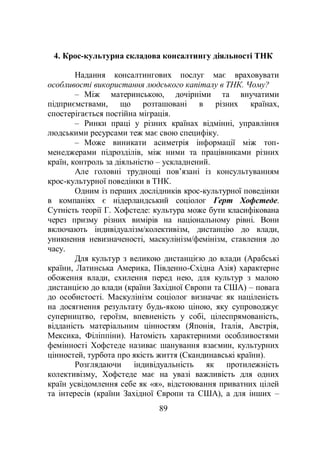 89
4. Крос-культурна складова консалтингу діяльності ТНК
Надання консалтингових послуг має враховувати
особливості використання людського капіталу в ТНК. Чому?
– Між материнською, дочірніми та внучатими
підприємствами, що розташовані в різних країнах,
спостерігається постійна міграція.
– Ринки праці у різних країнах відмінні, управління
людськими ресурсами теж має свою специфіку.
– Може виникати асиметрія інформації між топ-
менеджерами підрозділів, між ними та працівниками різних
країн, контроль за діяльністю – ускладнений.
Але головні труднощі пов’язані із консультуванням
крос-культурної поведінки в ТНК.
Одним із перших дослідників крос-культурної поведінки
в компаніях є нідерландський соціолог Герт Хофстеде.
Сутність теорії Г. Хофстеде: культура може бути класифікована
через призму різних вимірів на національному рівні. Вони
включають індивідуалізм/колективізм, дистанцію до влади,
уникнення невизначеності, маскулінізм/фемінізм, ставлення до
часу.
Для культур з великою дистанцією до влади (Арабські
країни, Латинська Америка, Південно-Східна Азія) характерне
обоження влади, схилення перед нею, для культур з малою
дистанцією до влади (країни Західної Європи та США) – повага
до особистості. Маскулінізм соціолог визначає як націленість
на досягнення результату будь-якою ціною, яку супроводжує
суперництво, героїзм, впевненість у собі, цілеспрямованість,
відданість матеріальним цінностям (Японія, Італія, Австрія,
Мексика, Філіппіни). Натомість характерними особливостями
фемінності Хофстеде називає шанування взаємин, культурних
цінностей, турбота про якість життя (Скандинавські країни).
Розглядаючи індивідуальність як протилежність
колективізму, Хофстеде має на увазі важливість для одних
країн усвідомлення себе як «я», відстоювання приватних цілей
та інтересів (країни Західної Європи та США), а для інших –
 