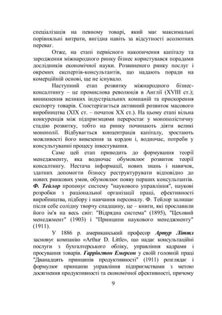 9
спеціалізація на певному товарі, який має максимальні
порівняльні витрати, вигідна навіть за відсутності асолютних
переваг.
Отже, на етапі первісного накопичення капіталу та
зародження міжнародного ринку бізнес користувався порадами
дослідників економічної науки. Розвиненого ринку послуг і
окремих експертів-консультантів, що надають поради на
комерційній основі, ще не існувало.
Наступний етап розвитку міжнародного бізнес-
консалтингу – це промислова революція в Англії (XVIII ст.);
виникнення великих індустріальних компаній та прискорення
експорту товарів. Спостерігається активний розвиток масового
виробництва (XІХ ст. – початок ХХ ст.). На цьому етапі вільна
конкуренція між підприємцями переростає у монополістичну
стадію розвитку, тобто на ринку починають діяти великі
монополії. Відбувається концентрація капіталу, зростають
можливості його вивезення за кордон і, водночас, потреби у
консультуванні процесу інвестування.
Саме цей етап приводить до формування теорії
менеджменту, яка водночас обумовлює розвиток теорії
консалтингу. Нестача інформації, нових знань і навичок,
здатних допомогти бізнесу реструктурувати відповідно до
нових ринкових умов, обумовлює появу перших консультантів.
Ф. Тейлор пропонує систему "наукового управління", наукові
розробки з раціональної організації праці, ефективності
виробництва, підбору і навчання персоналу. Ф. Тейлор залишає
після себе солідну творчу спадщину, це – книги, які прославили
його ім'я на весь світ: "Відрядна система" (1895), "Цеховий
менеджмент" (1903) і "Принципи наукового менеджменту"
(1911).
У 1886 р. американський професор Артур Літтл
засновує компанію «Arthur D. Little», що надає консультаційні
послуги з бухгалтерського обліку, управління кадрами і
просування товарів. Гаррінгтон Емерсон у своїй головній праці
"Дванадцять принципів продуктивності" (1911) розглядає і
формулює принципи управління підприємствами з метою
досягнення продуктивності та економічної ефективності, причому
 