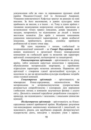 90
усвідомлення себе як «ми» та переважання групових цілей
(країни Південно-Східної Азії та Латинської Америки).
Уникання невизначеності Хофстеде трактує як реакцію на нові
виклики. За його висновками, в деяких культурах зміни
приймають як виклик, а в інших – ні. Тому в одних країнах є
типовими недопущення незрозумілих ситуацій, прагнення до
встановлення чітких правил поведінки, довіра традиціям і
засадам, нетерпимість по відношенню до людей з іншою
життєвою позицією. Для країн з низьким показником
уникнення невизначеності характерними є прояв особистої
ініціативи, прийнятність ризику, спокійне прийняття
розбіжностей та інших точок зору.
Ще один науковець з питань глобалізації та
інтернаціоналізації компаній - це Говард Перлмуттер, який
виявив відмінності в організації бізнесу міжнародними
компаніями на глобальній арені та визначив три характерні
орієнтації: етноцентричні, поліцентричні та геоцентричні.
Етноцентрична орієнтація – орієнтованість на рідну
країну, тобто компанія керується цінностями і правилами,
обумовленими материнською квартирою, а зарубіжним
підрозділам характерна незначна автономія. Перевагою цієї
орієнтації є створення єдиної організаційної культури, а
недоліком те, що ця організаційна культура відображає потреби
лише головної компанії.
Геоцентрична орієнтація – орієнтованість на
міжнародне бізнес-середовище, космополітизм. Між
материнською та дочірніми/внучатими підприємствами
розвивається співробітництво і кооперація. Для вирішення
глобальних питань в компанію залучаються фахівці з усього
світу. Діяльність компанії передбачає розроблення стандартів і
процедур, що відповідають і загальним, і локальним цінностям
компанії.
Поліцентрична орієнтація – орієнтованість на бізнес-
середовище кожної приймаючої країни. Відображає розуміння
топ-менеджерами національних відмінностей і локалізації, по
можливості, рішень для зарубіжних операцій. Дочірні/внучаті
підприємства діють, виходячи з місцевих умов і правил.
 