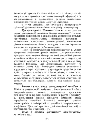 91
Ризиком цієї орієнтації є певна відірваність штаб-квартири від
закордонних підрозділів, наростання асиметрії інформації між
топ-менеджерами і менеджерами дочірніх підприємств,
зниження позитивного ефекту масштабу корпорації.
В історії більшість ТНК починали з етноцентричної
орієнтації, рухаючись насамкінець в напрямку поліцентризму.
Крос-культурний бізнес-консалтинг – це надання
порад і рекомендацій іноземним фірмам, переважно ТНК, щодо
поєднання національної і організаційно-економічної культур,
нейтралізації міжкультурних конфліктів, з’ясування і
використання поведінкових закономірностей, притаманних
різним національним діловим культурам з метою отримання
конкурентних переваг на глобальному ринку.
Попит на кроскультурний бізнес-консалтинг в умовах
відкритості глобальних ринків зростає. Що різноманітніше
культурне поле ведення бізнесу, то вищі репутаційні ризики,
комунікативні бар’єри та критичніші вимоги до крос-культурної
компетенції менеджерів та консультантів. Згідно з даними звіту
Economist Intelligence Unit (дослідницького підрозділу The
Economist Group), 49% міжнародних компаній стикаються з
труднощами через відмінності у культурних традиціях різних
країн та нормах поведінки на робочих місцях, а також через
мовні бар’єри при виході на нові ринки. У провідних
університетах світу навіть формуються наукові колективи, що
займаються крос-культурним аналізом національних бізнес-
моделей.
Завдання консалтингу крос-культурної поведінки в
ТНК – це рекомендації з побудови спільної ефективної роботи
інтернаціональних команд, перетворення культурних
розбіжностей на переваги для компанії і на ресурс її розвитку.
Ці рекомендації повинні допомогти компаніям краще
передбачати поведінку іноземних партнерів, уникати
непорозуміння в спілкуванні та запобігати непродуктивним
конфліктам. Ефективні крос-культурні комунікації мають бути
зрозумілими усім учасникам ТНК.
Зміст і напрями консалтингу крос-культурної
поведінки в ТНК
 