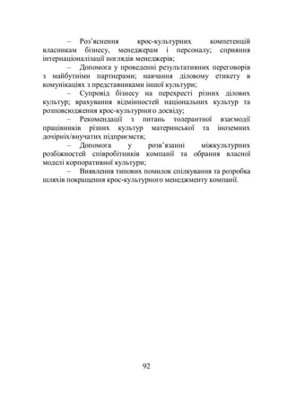 92
– Роз’яснення крос-культурних компетенцій
власникам бізнесу, менеджерам і персоналу; сприяння
інтернаціоналізації поглядів менеджерів;
– Допомога у проведенні результативних переговорів
з майбутніми партнерами; навчання діловому етикету в
комунікаціях з представниками іншої культури;
– Супровід бізнесу на перехресті різних ділових
культур; врахування відмінностей національних культур та
розповсюдження крос-культурного досвіду;
– Рекомендації з питань толерантної взаємодії
працівників різних культур материнської та іноземних
дочірніх/внучатих підприємств;
– Допомога у розв’язанні міжкультурних
розбіжностей співробітників компанії та обрання власної
моделі корпоративної культури;
– Виявлення типових помилок спілкування та розробка
шляхів покращення крос-культурного менеджменту компанії.
 