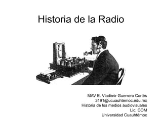 Historia de la Radio
MAV E. Vladimir Guerrero Cortés
3191@ucuauhtemoc.edu.mx
Historia de los medios audiovisuales
Lic. COM
Universidad Cuauhtémoc
 