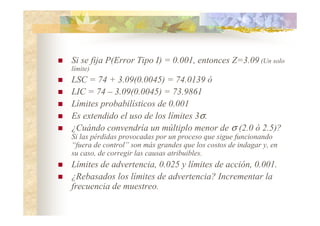 Si se fija P(Error Tipo I) = 0.001, entonces Z=3.09 (Un solo
límite)
 LSC = 74 + 3.09(0.0045) = 74.0139 ó
 LIC = 74 – 3.09(0.0045) = 73.9861
 Límites probabilísticos de 0.001
 Es extendido el uso de los límites 3σ.
 ¿Cuándo convendría un múltiplo menor de σ (2.0 ó 2.5)?
Si las pérdidas provocadas por un proceso que sigue funcionando
“fuera de control” son más grandes que los costos de indagar y, en
su caso, de corregir las causas atribuibles.
 Límites de advertencia, 0.025 y límites de acción, 0.001.
 ¿Rebasados los límites de advertencia? Incrementar la
frecuencia de muestreo.
 
