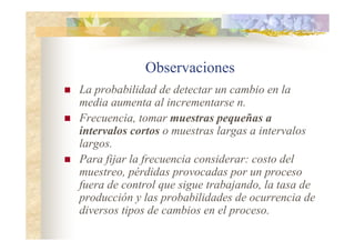 Observaciones
 La probabilidad de detectar un cambio en la
media aumenta al incrementarse n.
 Frecuencia, tomar muestras pequeñas a
intervalos cortos o muestras largas a intervalos
largos.
 Para fijar la frecuencia considerar: costo del
muestreo, pérdidas provocadas por un proceso
fuera de control que sigue trabajando, la tasa de
producción y las probabilidades de ocurrencia de
diversos tipos de cambios en el proceso.
 