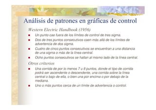 Análisis de patrones en gráficas de control
Western Electric Handbook (1956)
 Un punto cae fuera de los límites de control de tres sigma.
 Dos de tres puntos consecutivos caen más allá de los límites de
advertencia de dos sigma.
 Cuatro de cinco puntos consecutivos se encuentran a una distancia
de una sigma o más de la línea central.
 Ocho puntos consecutivos se hallan al mismo lado de la línea central.
Otros criterios
 Una corrida de por lo menos 7 u 8 puntos, donde el tipo de corrida
podrá ser ascendente o descendente, una corrida sobre la línea
central o bajo de ella, o bien una por encima o por debajo de la
mediana.
 Uno o más puntos cerca de un límite de advertencia o control.
 