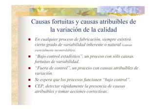 Causas fortuitas y causas atribuibles de
la variación de la calidad
 En cualquier proceso de fabricación, siempre existirá
cierto grado de variabilidad inherente o natural (causas
esencialmente incontrolables).
 “Bajo control estadístico”, un proceso con sólo causas
fortuitas de variabilidad.
 “Fuera de control”, un proceso con causas atribuibles de
variación.
 Se espera que los procesos funcionen “bajo control”.
 CEP, detectar rápidamente la presencia de causas
atribuibles y tomar acciones correctivas.
 