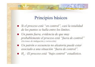 Principios básicos
 Si el proceso está “en control”, casi la totalidad
de los puntos se halla entre los límites.
 Un punto fuera, evidencia de que muy
probablemente el proceso está “fuera de control”
(Acciones de indagación y corrección)
 Un patrón o secuencia no aleatoria puede estar
asociado a una situación “fuera de control”.
 Ho : El proceso está “bajo control” estadístico.
 