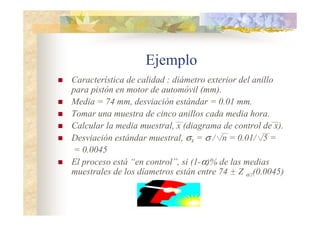 Ejemplo
 Característica de calidad : diámetro exterior del anillo
para pistón en motor de automóvil (mm).
 Media = 74 mm, desviación estándar = 0.01 mm.
 Tomar una muestra de cinco anillos cada media hora.
 Calcular la media muestral, x (diagrama de control de x).
 Desviación estándar muestral, σX = σ / /n = 0.01/ /5 =
= 0.0045
 El proceso está “en control”, si (1-α)% de las medias
muestrales de los díametros están entre 74 + Z α/2(0.0045)
 