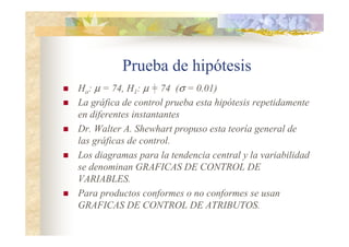 Prueba de hipótesis
 Ho: µ = 74, H1: µ = 74 (σ = 0.01)
 La gráfica de control prueba esta hipótesis repetidamente
en diferentes instantantes
 Dr. Walter A. Shewhart propuso esta teoría general de
las gráficas de control.
 Los diagramas para la tendencia central y la variabilidad
se denominan GRAFICAS DE COHTROL DE
VARIABLES.
 Para productos conformes o no conformes se usan
GRAFICAS DE COHTROL DE ATRIBUTOS.
 