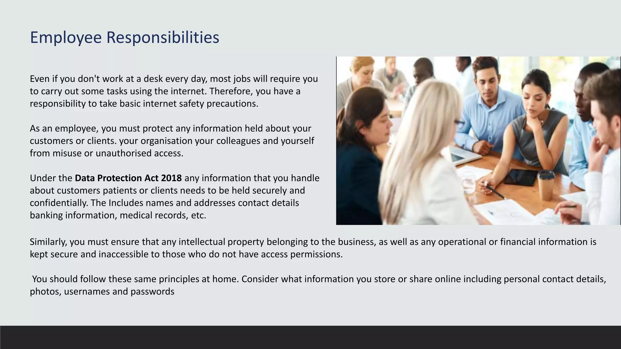 Employee Responsibilities
Even if you don't work at a desk every day, most jobs will require you
to carry out some tasks using the internet. Therefore, you have a
responsibility to take basic internet safety precautions.
As an employee, you must protect any information held about your
customers or clients. your organisation your colleagues and yourself
from misuse or unauthorised access.
Under the Data Protection Act 2018 any information that you handle
about customers patients or clients needs to be held securely and
confidentially. The Includes names and addresses contact details
banking information, medical records, etc.
Similarly, you must ensure that any intellectual property belonging to the business, as well as any operational or financial information is
kept secure and inaccessible to those who do not have access permissions.
You should follow these same principles at home. Consider what information you store or share online including personal contact details,
photos, usernames and passwords
 