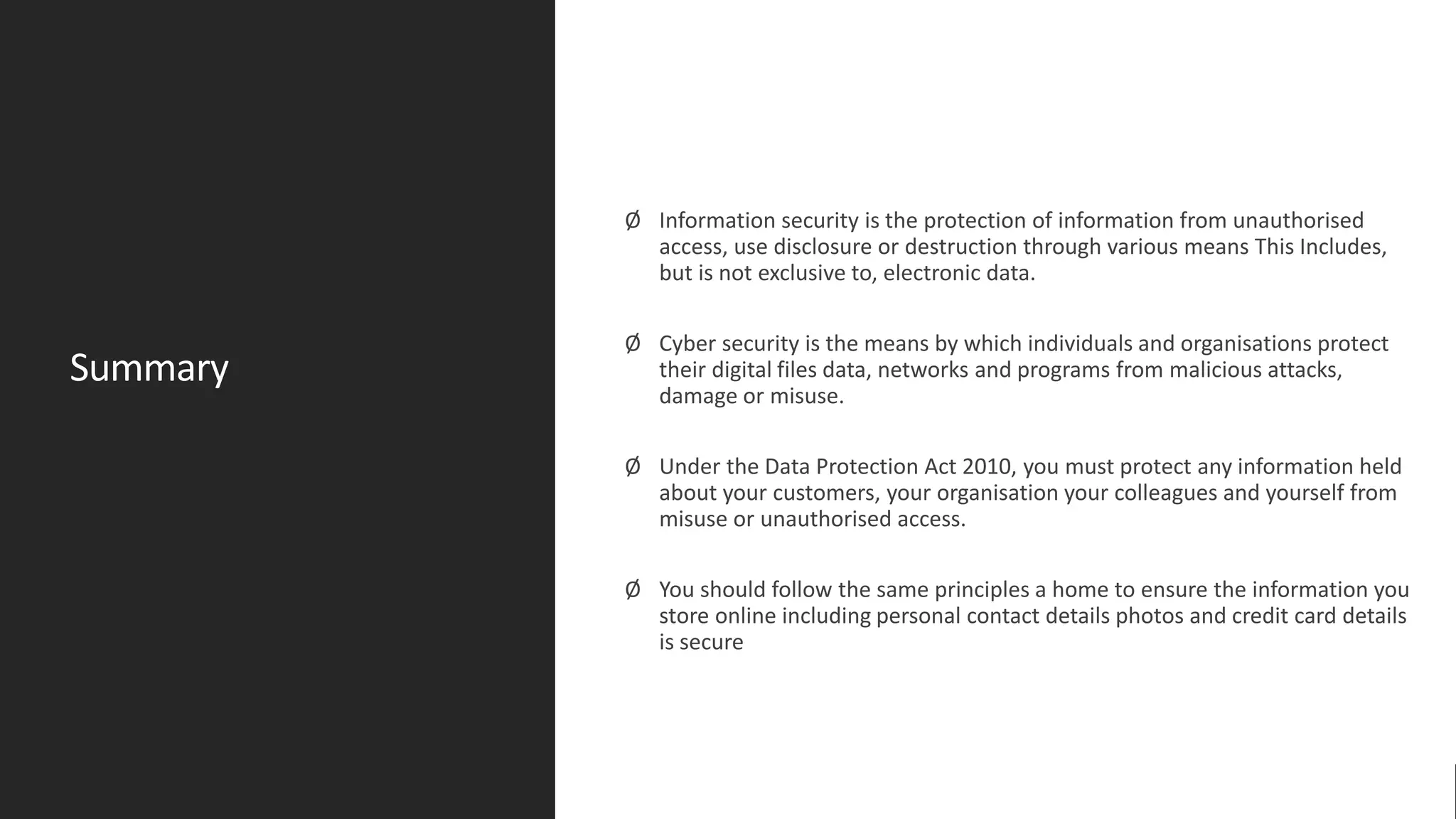 Summary
Ø Information security is the protection of information from unauthorised
access, use disclosure or destruction through various means This Includes,
but is not exclusive to, electronic data.
Ø Cyber security is the means by which individuals and organisations protect
their digital files data, networks and programs from malicious attacks,
damage or misuse.
Ø Under the Data Protection Act 2010, you must protect any information held
about your customers, your organisation your colleagues and yourself from
misuse or unauthorised access.
Ø You should follow the same principles a home to ensure the information you
store online including personal contact details photos and credit card details
is secure
 