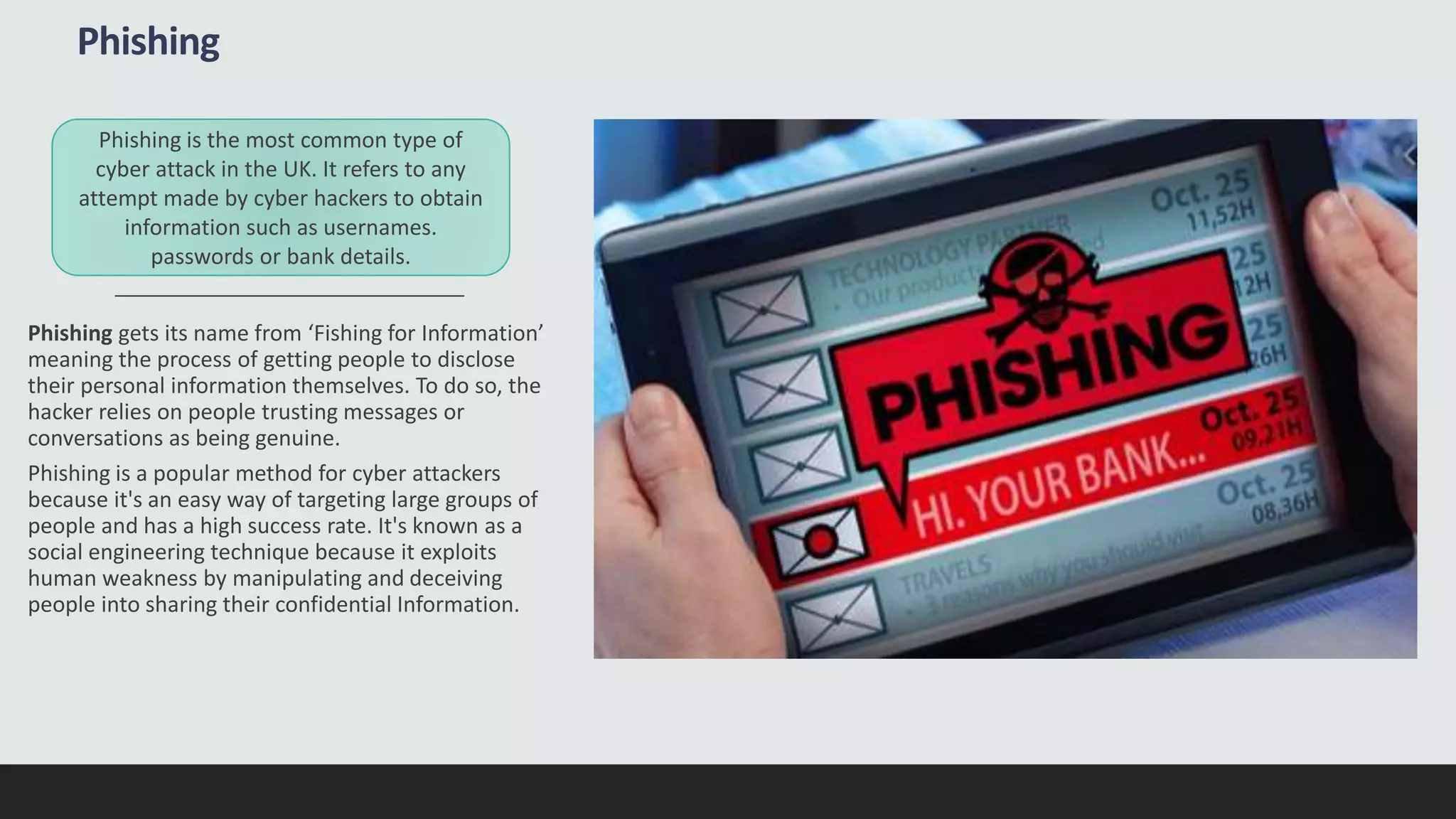 Phishing
Phishing gets its name from ‘Fishing for Information’
meaning the process of getting people to disclose
their personal information themselves. To do so, the
hacker relies on people trusting messages or
conversations as being genuine.
Phishing is a popular method for cyber attackers
because it's an easy way of targeting large groups of
people and has a high success rate. It's known as a
social engineering technique because it exploits
human weakness by manipulating and deceiving
people into sharing their confidential Information.
Phishing is the most common type of
cyber attack in the UK. It refers to any
attempt made by cyber hackers to obtain
information such as usernames.
passwords or bank details.
 