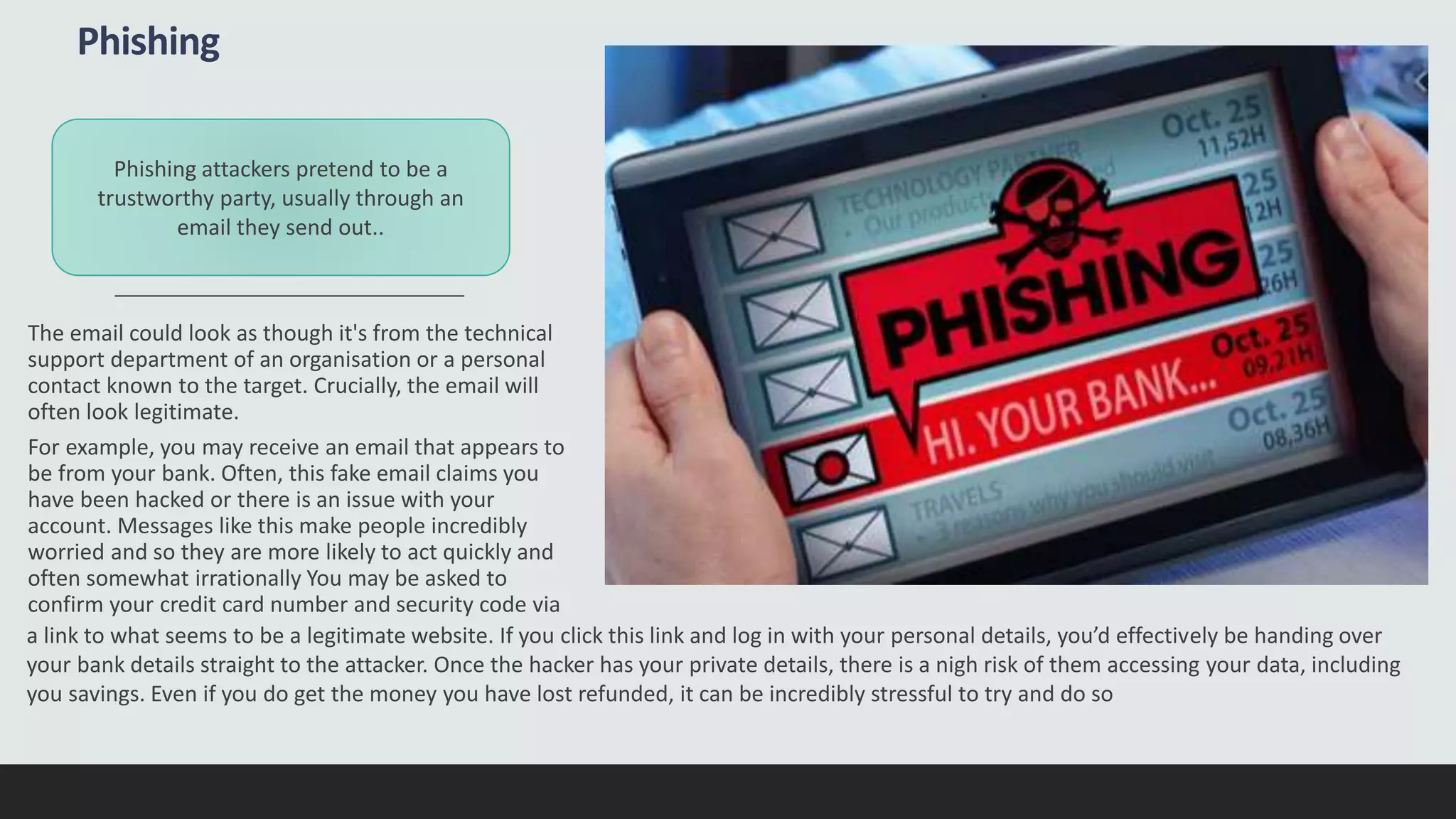 Phishing
The email could look as though it's from the technical
support department of an organisation or a personal
contact known to the target. Crucially, the email will
often look legitimate.
For example, you may receive an email that appears to
be from your bank. Often, this fake email claims you
have been hacked or there is an issue with your
account. Messages like this make people incredibly
worried and so they are more likely to act quickly and
often somewhat irrationally You may be asked to
confirm your credit card number and security code via
Phishing attackers pretend to be a
trustworthy party, usually through an
email they send out..
a link to what seems to be a legitimate website. If you click this link and log in with your personal details, you’d effectively be handing over
your bank details straight to the attacker. Once the hacker has your private details, there is a nigh risk of them accessing your data, including
you savings. Even if you do get the money you have lost refunded, it can be incredibly stressful to try and do so
 