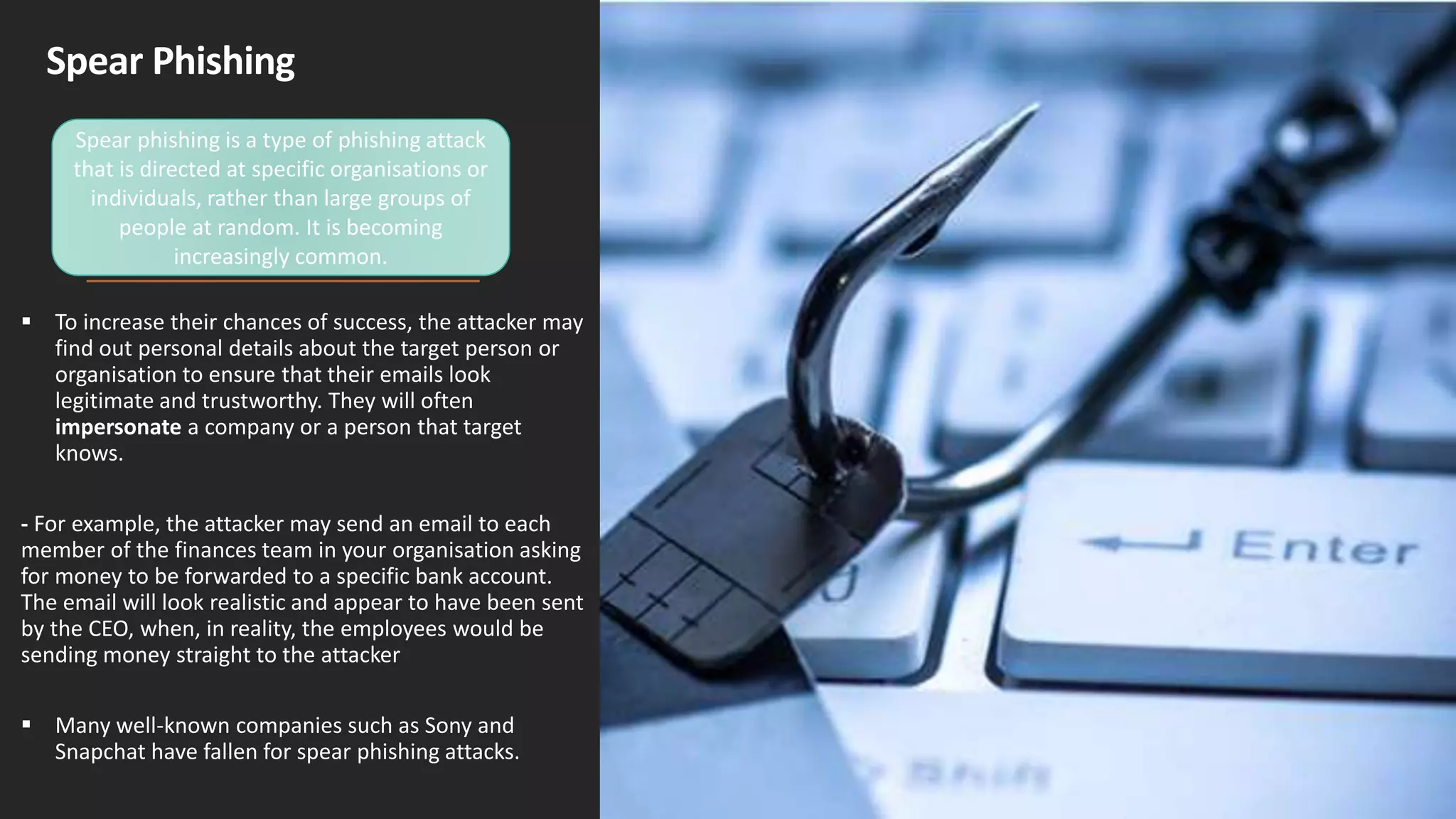 Spear Phishing
 To increase their chances of success, the attacker may
find out personal details about the target person or
organisation to ensure that their emails look
legitimate and trustworthy. They will often
impersonate a company or a person that target
knows.
- For example, the attacker may send an email to each
member of the finances team in your organisation asking
for money to be forwarded to a specific bank account.
The email will look realistic and appear to have been sent
by the CEO, when, in reality, the employees would be
sending money straight to the attacker
 Many well-known companies such as Sony and
Snapchat have fallen for spear phishing attacks.
Spear phishing is a type of phishing attack
that is directed at specific organisations or
individuals, rather than large groups of
people at random. It is becoming
increasingly common.
 