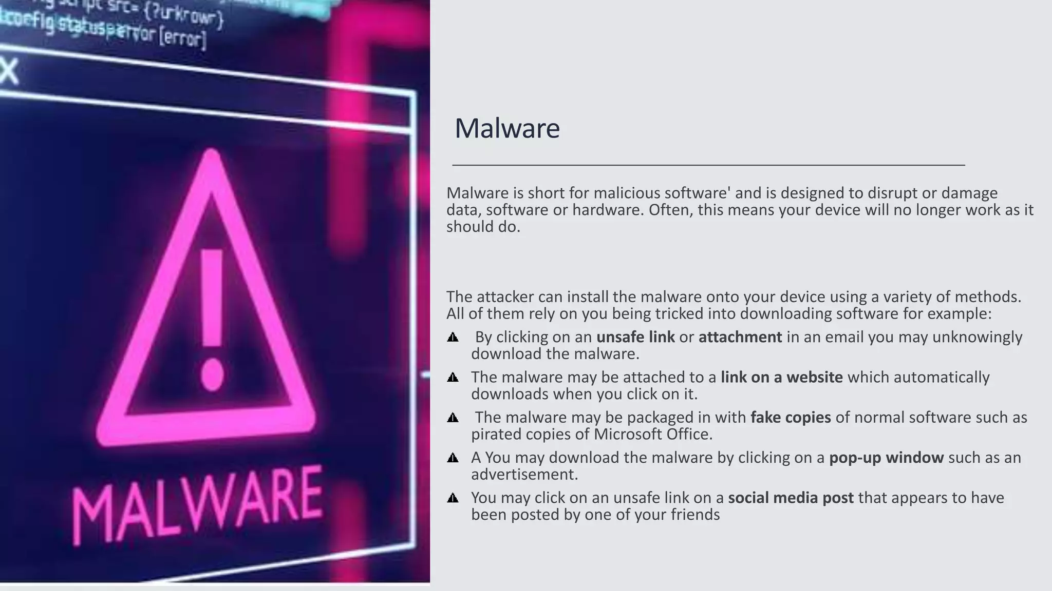 Malware
Malware is short for malicious software' and is designed to disrupt or damage
data, software or hardware. Often, this means your device will no longer work as it
should do.
The attacker can install the malware onto your device using a variety of methods.
All of them rely on you being tricked into downloading software for example:
By clicking on an unsafe link or attachment in an email you may unknowingly
download the malware.
The malware may be attached to a link on a website which automatically
downloads when you click on it.
The malware may be packaged in with fake copies of normal software such as
pirated copies of Microsoft Office.
A You may download the malware by clicking on a pop-up window such as an
advertisement.
You may click on an unsafe link on a social media post that appears to have
been posted by one of your friends
 