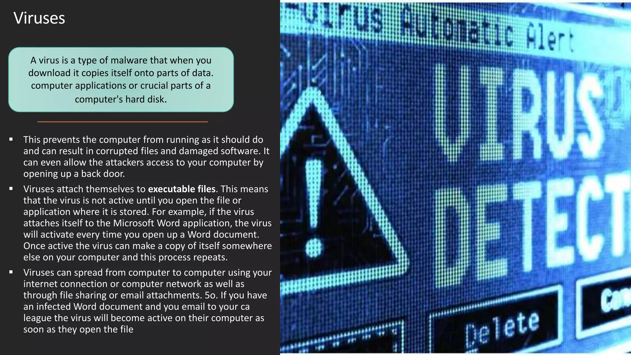 Viruses
 This prevents the computer from running as it should do
and can result in corrupted files and damaged software. It
can even allow the attackers access to your computer by
opening up a back door.
 Viruses attach themselves to executable files. This means
that the virus is not active until you open the file or
application where it is stored. For example, if the virus
attaches itself to the Microsoft Word application, the virus
will activate every time you open up a Word document.
Once active the virus can make a copy of itself somewhere
else on your computer and this process repeats.
 Viruses can spread from computer to computer using your
internet connection or computer network as well as
through file sharing or email attachments. 5o. If you have
an infected Word document and you email to your ca
league the virus will become active on their computer as
soon as they open the file
A virus is a type of malware that when you
download it copies itself onto parts of data.
computer applications or crucial parts of a
computer's hard disk.
 