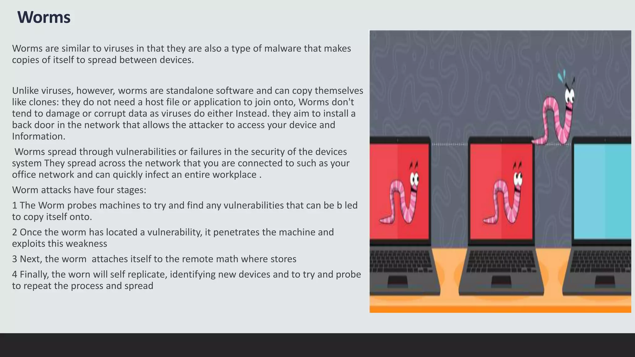 Worms
Worms are similar to viruses in that they are also a type of malware that makes
copies of itself to spread between devices.
Unlike viruses, however, worms are standalone software and can copy themselves
like clones: they do not need a host file or application to join onto, Worms don't
tend to damage or corrupt data as viruses do either Instead. they aim to install a
back door in the network that allows the attacker to access your device and
Information.
Worms spread through vulnerabilities or failures in the security of the devices
system They spread across the network that you are connected to such as your
office network and can quickly infect an entire workplace .
Worm attacks have four stages:
1 The Worm probes machines to try and find any vulnerabilities that can be b led
to copy itself onto.
2 Once the worm has located a vulnerability, it penetrates the machine and
exploits this weakness
3 Next, the worm attaches itself to the remote math where stores
4 Finally, the worn will self replicate, identifying new devices and to try and probe
to repeat the process and spread
 