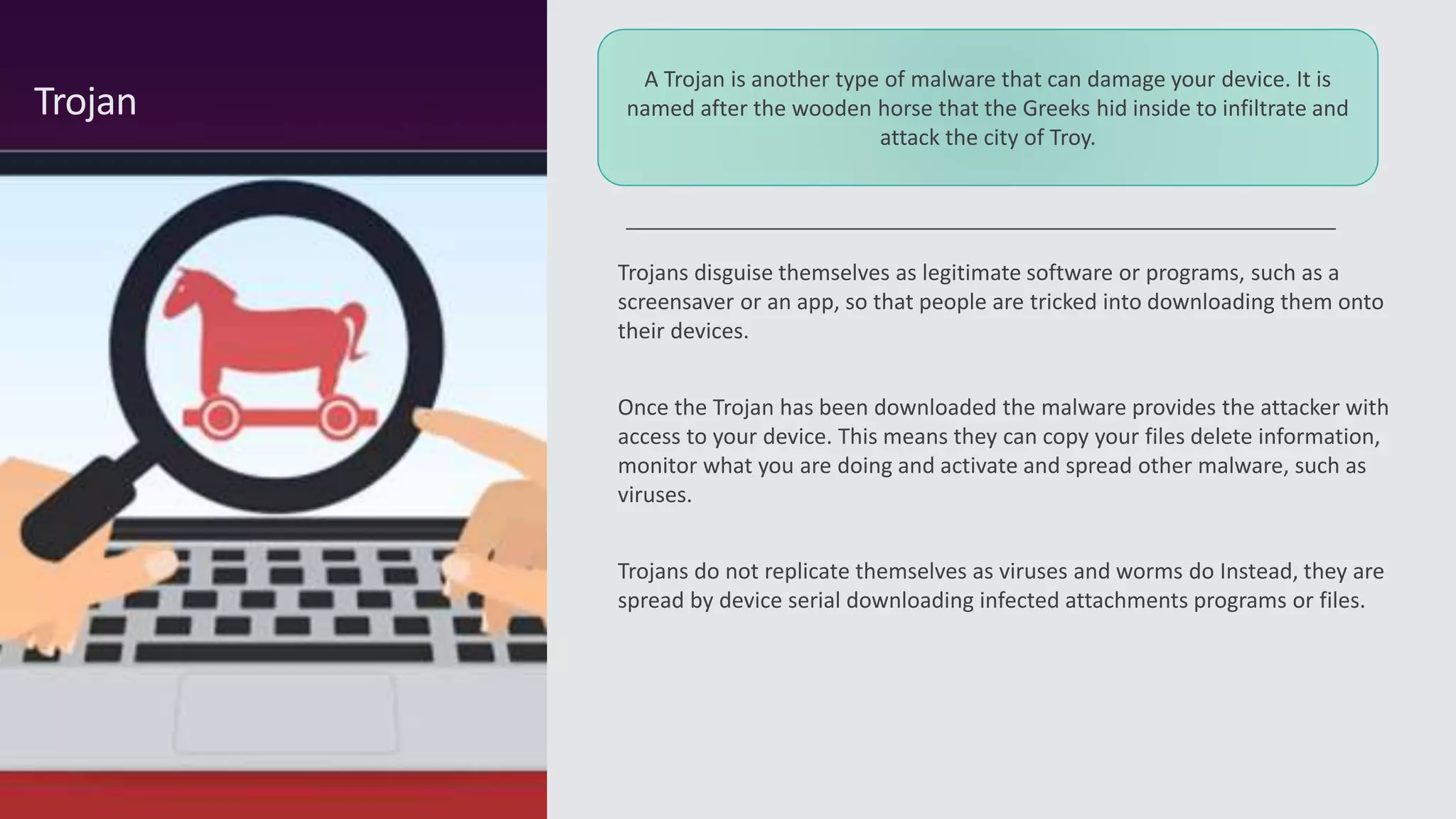 Trojans disguise themselves as legitimate software or programs, such as a
screensaver or an app, so that people are tricked into downloading them onto
their devices.
Once the Trojan has been downloaded the malware provides the attacker with
access to your device. This means they can copy your files delete information,
monitor what you are doing and activate and spread other malware, such as
viruses.
Trojans do not replicate themselves as viruses and worms do Instead, they are
spread by device serial downloading infected attachments programs or files.
Trojan
A Trojan is another type of malware that can damage your device. It is
named after the wooden horse that the Greeks hid inside to infiltrate and
attack the city of Troy.
 